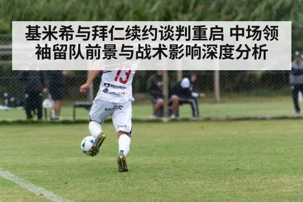 基米希与拜仁续约谈判重启 中场领袖留队前景与战术影响深度分析